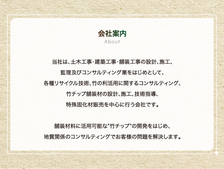 会社案内 - 当社は、土木工事・建築工事・舗装工事の設計、施工、監理及びコンサルティング業をはじめとして、各種リサイクル技術、竹の利活用に関するコンサルティング、竹チップ舗装材の設計、施工、技術指導、特殊固化材販売を中心に行う会社です。舗装材料に活用可能な”竹チップ”の開発をはじめ、地質関係のコンサルティングでお客様の問題を解決します。