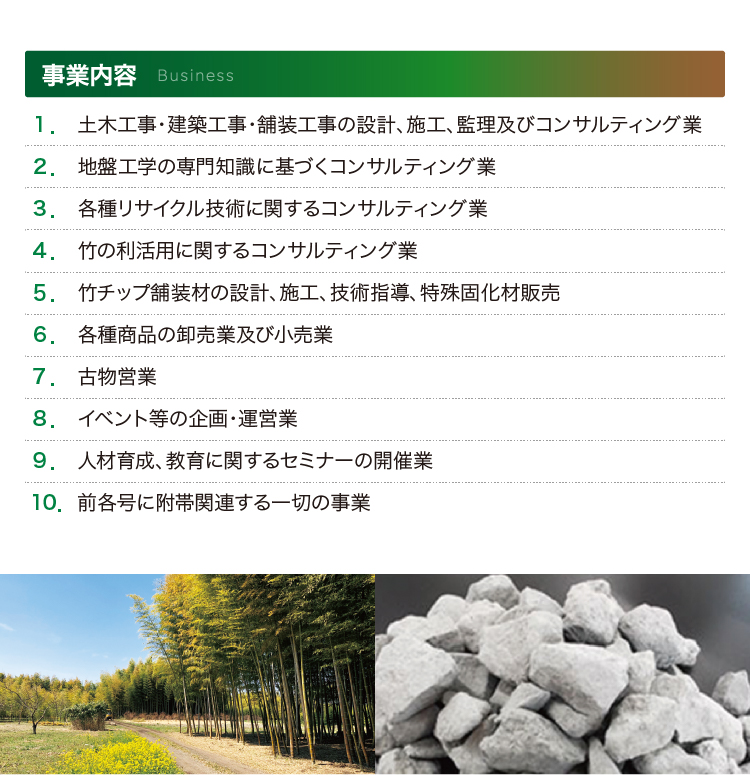 事業内容 - 
					1. 土木工事・建築工事・舗装工事の設計、施工、監理及びコンサルティング業
					2. 地盤工学の専門知識に基づくコンサルティング業
					3. 各種リサイクル技術に関するコンサルティング業
					4. 竹の利活用に関するコンサルティング業
					5. 竹チップ舗装材の設計、施工、技術指導、特殊固化材販売
					6. 各種商品の卸売業及び小売業
					7. 古物営業
					8. イベント等の企画・運営業
					9. 人材育成、教育に関するセミナーの開催業
					10. 前各号に附帯関連する一切の事業